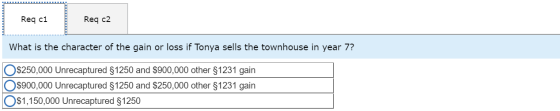 Req c1 Req c2 What is the character of the gain or loss if Tonya sells the townhouse in year 7? O $250,000 Unrecaptured $1250