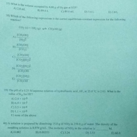 37) What is the volume occupied by 4.00 g of O2 gas at STP? A) 2.8 mL B) 89.6 L C) 89.6 mL D) 5.6 L E) 2.8 L 38) Which of the followin g expressions is the correct equilibrium-constant expression for the following reaction? CO2 (s)+ 2H2 (g)CH3OH (g) A) [CH30H] (H2]2 CH3OH] co2 CH3OH] CO2H2)2 [CO2l(H212 [CH3OH ICO2l[H2] (CH3OH B) C) D) E) 39) The pH of a 0.25 M aqueous solution of hydrofluoric acid, HF, at 25.0 °C is 2.03. What is the value of Ka for HF? A) 2.0 x 10-9 B) 6.0 x 10-5 C) 3.5 x 10-4 D) 1.1 x 10-9 E) none of the above 40) A solution is prepared by dissolving 15.0 g of NH3 in 250.0 g of water. The density of the resulting solution is 0.974 g/ml. The molarity of NH3 in the solution is D) 3.53 M. A) 0.882 B) 0.00353 C) 3.24 E) 60.0
