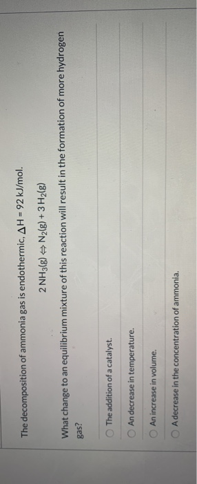 The decomposition of ammonia gas is endothermic, AH = 92 kJ/mol. 2 NH3() = N2(g) + 3H2(g) What change to an equilibrium mixtu
