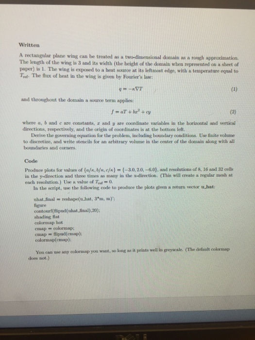 Written A rectangular plane wing can be treated as a two-dimensional domain as a rough approximation. The length of the wing is 3 and its width (the height of the domain when represented on a sheet of paper) is 1. The wing is exposed to a heat source at its leftmost edge, with a temperature equal to Trot. The flux of heat in the wing is given by Fouriers law: and throughout the domain a source term applies: a+b+ where a, b and c are constants, z and y are coordinate variables in the horizontal and vertical directions, respectively, and the origin of coordinates is at the bottom left. Derive the governing equation for the problem, including boundary conditions. Use finite volume to discretize, and write stencils for an arbitrary volume in the center of the domain along with all boundaries and corners Code Produce plots for values of {a/κ, b/к, е/к)-(-3.0, 2.0,-60), and resolutions of 8, 16 and 32 cells in the y-direction and three times as many in the x-direction. (This will create a regular mesh at each resolution.) Use & value of T-= 0. In the seript, use the following code to produce the plots given a return vector u,hat: uhat-final reshape(u.hat. 3.m, m); figure contourf(flipud(uhat final),20) shading flat colormap hot cmap - colormap; cmap -flipud(cmap): colormap(emap) You can use any colormap you want, so long as it prints well in greyscale. (The default colormap does not.)