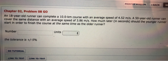 PRINTER VERSION BACk NE Chapter 02, Problem 08 GO An 18-year-old runner can complete a 10.0-km course with an average speed of 4.52 m/s. A 50-year-old runner can cover the same distance with an average speed of 3.86 m/s. How much later (in seconds) should the younger runner start in order to finish the course at the same time as the older runner? Number Units the tolerance is +/-5% GO TUTORIAL LINK TO TEXT LINK TO TEXT