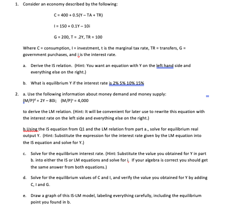 1. Consider an economy described by the following: C = 400 +0SY -IA - TRỊ I = 150 -0.18-10 G = 200, T = 2Y, TR = 100 transfer
