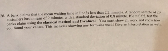 26. A bank claims that the mean waiting time in line is less than 2.2 minutes. A randoms ample of 20 customers has a mean of 2 minutes with a standard deviation of 0.8 minute. If a 0.05, test t banks claim using the classical method and P-values! You must show all work and you found your values. This includes showing any formulas used! Give an interpretation as well show how