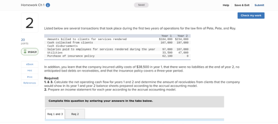 Homework Ch 1 6 Saved Help Save & Exlt Submit Check my work 2 Listed below are several transactions that took place during the first two years of operations for the law firm of Pete, Pete, and Roy Year 1 Year 2 $184,θθθ $234,000 Amounts billed to clients for services rendered Cash collected from clients Cash disbursements Salaries paid to employees for services rendered during the year Utilities Purchase of insurance policy 20 points 97,00θ 107,00θ 33, 500 47, 0ee 62,100 01:54:31 eBook In addition, you learn that the company incurred utility costs of $38,500 in year 1, that there were no liabilities at the end of year 2, no anticipated bad debts on receivables, and that the insurance policy covers a three-year period. Hint Print Required: 1. & 3. Calculate the net operating cash flow for years 1 and 2 and determine the amount of receivables from clients that the company would show in its year 1 and year 2 balance sheets prepared according to the accrual accounting model. 2. Prepare an income statement for each year according to the accrual accounting model. Complete this question by entering your answers In the tabs below Req 1 and 3 R Req 2