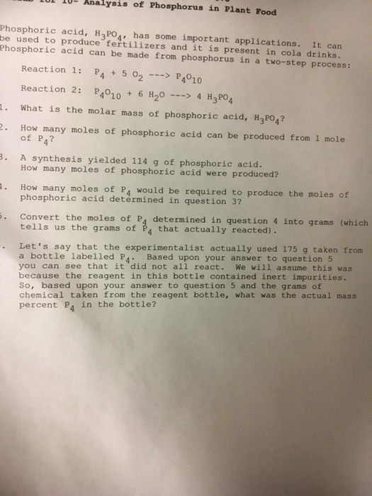 Analysis of Phosphorus in Plant Food phosphoric acid H7PO4, some important applications It can used to produce fertilizers and is present in cola drinks. phosphoric acid can made from phosphorus in a two-step process: Reaction 1 P4 5 o2 P4010 Reaction 2 4010 6 H20 4 H2PO4 1. What is the molar mass of phosphoric acid, H3PO4? How many moles of phosphoric acid can be produced from 1 mole of P4? B. A synthesis yielded 114 g of phosphoric acid. How many moles of phosphoric acid were produced? a. How many moles of P4 would produce the moles of phosphoric acid be required to determined in question 3? Convert the moles of P4 determined in question 4 in grams (which tells us the grams of 4 that actually reacted) Lets say that the experimentalist actually used 175 g taken from a bottle labelled P Based upon your answer to question 5 you can see that it did not all react We will assume this was because the reagent in this bottle contained inert impurities. So, based upon your answer to question 5 and the grams of chemical taken from the reagent bottle, what was the actual mass percent P in the bottle?