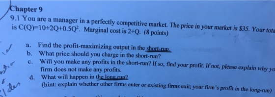 hapter 9 9.1 You are a manager in a perfectly competitive market. The price in your market is $35. Your tota is C(Q)-10+2Q+0.5Q. Marginal cost is 2+Q. (8 points) a. Find the profit-maximizing output in the short.nun. b. What price should you charge in the short-run? c. Will you make any profits in the short-run? If so, find your profit. If not, please explain why yo firm does not make any profits. What will happen in the long run2 d. hint: explain whether other firms enter or existing firms exit; your firms profit in the long-run)