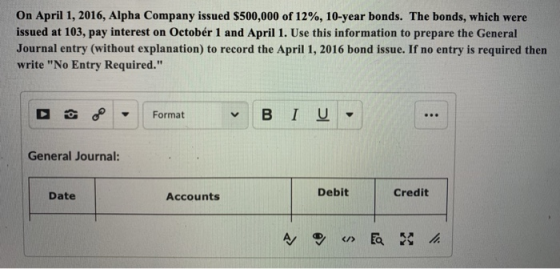 On April 1, 2016, Alpha Company issued $500,000 of 12%, 10-year bonds. The bonds, which were issued at 103, pay interest on Octobér 1 and April 1. Use this information to prepare the General Journal entry (without explanation) to record the April 1, 2016 bond issue. If no entry is required then write No Entry Required. General Journal: Date Accounts Debit Credit