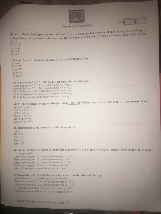SALEM STATE Department of Chemistry ) An ordinary fashlight uses tuo identical AA-batteries connected in series. If each battery has a voltage of err tneglecting nternal resistance), and the bulb draws 0.504 when turned on, the resistance of the balb is: A) zero 13) 1.0 ? c) 2.0 ? D) 3.0 2 E) 4.02 (2) In problems 1, the power dissipated when the bulb turned on is: A) zero B) 10 W C)20 w D)3.0 W E) 40 W (3) In problems 1 and 2, if the bulb is turned on for S.0 minutes A) the bulb passes 2.5 C charge and dissipates 5.0 J enrgy B) the bulb passes 2.5 C charge and dissipates 300 J enrgy. C) the bulb passes 150 C charge and dissipates 5.0 J enrgy D) the bulb passes 150 C charge and dissipates 300 J enrgy E) the bulb passes nero charge and dissipanes zero enrgy (resistivity Lesalo-Sami carries a current of ?5 A. The cross-sectional (4) A 1.0-mm diameter copper wire area of the wire is: A)735 x 107 m B)2.5 x 10m C)3.14 x 10m D)7,85 x 10 E) 3.14 x 10 m (5) In problems 4, the resistance of 100m-long wire is: A) zero B)1.07 ? C) 2.14 2 D) 428 2 E) 6.42 02 (6) An AC voltage is given by the following equation: V- 170 sin(314 rad/sec) t, where Vis measured in volts and r in seconds A) the rms voltage is 170 volt and the frequency is 314 Hz B) the rams voltage is 170 volt and the frequency is 50 Hz C) the rms voltage is 120 volt and the frequency is 314 Hz D) the rms voltage is 120 voli and the frequency is 50 Hz. E) the rms voltage is zero and the frequency is zero. (7) In problems 6, if a 100 ? resistor is connected to the given AC voltage: A) both the peak current and the rms current are zero B) the peak current is 1.7 A and the rms current is 1.2 A C) the peak current is 1.2 A and the ms current is 1.7 A. D) the peak current is 85 A and the rms current is 60 A E) the peak current is 60 A and the rms current is 85 A J NAEINI, PHY1322, Test 2, Summer2018