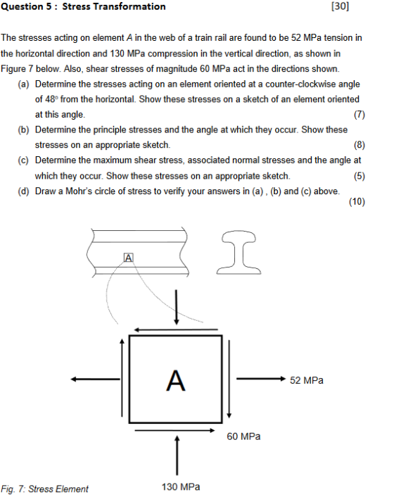 Question 5 Stress Transformation 30 The stresses acting on element A in the web of a train rail are found to be 52 MPa tension in the horizontal direction and 130 MPa compression in the vertical direction, as shown in Figure 7 below. Also, shear stresses of magnitude 60 MPa act in the directions shown. (a) Determine the stresses acting on an element oriented at a counter-clockwise angle of 48° from the horizontal. Show these stresses on a sketch of an element oriented at this angle. (b) Determine the principle stresses and the angle at stresses on an appropriate sketch. Determine the maximum shear stress, associated normal stresses and the angle at which they occur. Show these stresses on an appropriate sketch. (c) (10) ST 52 MPa 60 MPa Fig. 7: Stress Element 130 MPa
