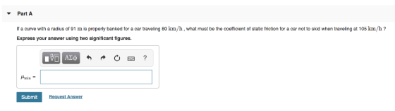 Part A If a curve with a radius of 91 m is properly banked for a car traveling 80 km/h, what must be the coefficient of stati