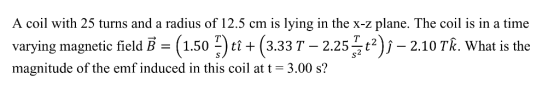 A coil with 25 turns and a radius of 12.5 cm is lying in the x-z plane. The coil is in a time varying magnetic field B (1.50ti (3.33T-2.25-210TR. What is the magnitude of the emf induced in this coil at t-3.00 s?