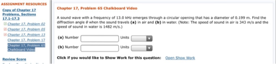 NT RESOURCESChapter 17, Pro Chapter 17, Problem 65 Chalkboard Video Copy of Chapter 17 Problems, Sections 17.1-17.3 A sound wave with a frequency of 13.0 kHz emerges through a circular opening that has a diameter of 0.199 m. Find the diffraction angle θ when the sound travels (a) in air and (b) in water. (Note: The speed of sound in air is 343 m/s and the speed of sound in water is 1482 m/s) Units Chapter 17. Problem 17(a) Number hapter 17, Proble (b) Number Units Review Score Click if you would like to Show Work for this question: Qpen Show Work