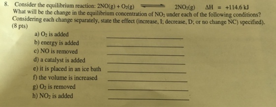 8. Consider the equilibrium reaction: 2NO(g) O2(g) 2NO2 (g) AH +114.6 kJ What will be the change in the equilibrium concentration of NO2 under each of the following conditions? Considering each change separately state the effect (increase, I; decrease,D; or no change NC) specified). (8 pts) a) O2 is added b) energy is added c) NO is removed d) a catalyst is added e) it is placed in an ice bath the volume is increased g) O2 is removed h) NO2 is added