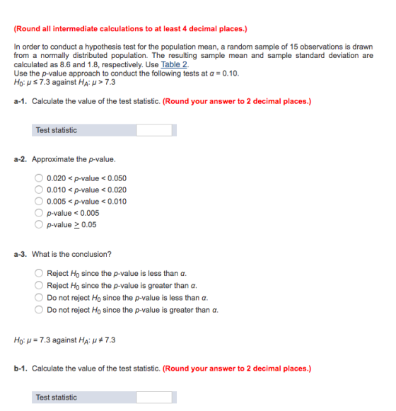 (Round all intermediate calculations to at least 4 decimal places.) In order to conduct a hypothesis test for the population mean, a random sample of 15 observations is drawn from a normally distributed population. The resulting sample mean and sample standard deviation are calculated as 8.6 and 1.8, respectively. Use Table 2 Use the p-value approach to conduct the following tests at a0.10 HO-us 7.3 against HA > 7.3 a-1. Calculate the value of the test statistic. (Round your answer to 2 decimal places.) Test statistic a-2. Approximate the p-value 0.020<p-value <0.050 0.010<p-value<0.020 0.005<p-value<0.010 p-value 0.005 p-value0.05 a-3. What is the conclusion? Reject Ho since the p-value is less than ? O Reject Ho since the p-value is greater than ? Do not reject Ho since the p-value is less than ? Do not reject Ho since the p-value is greater than ? Ho: -7.3 against HA: #7.3 b-1. Calculate the value of the test statistic. (Round your answer to 2 decimal places.) Test statistic