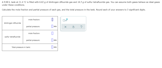 A 9.00 L tank at 21.4 °C is filled with 6.62 g of dinitrogen difluoride gas and 16.5 g of sulfur tetrafluoride gas. You can a