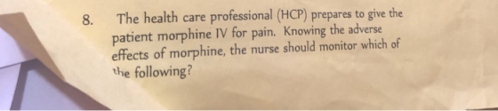8. The health care professional (HCP) prepares to give the patient morphine IV for pain. Knowing the adverse effects of morphine, the nurse should monitor which of the following?