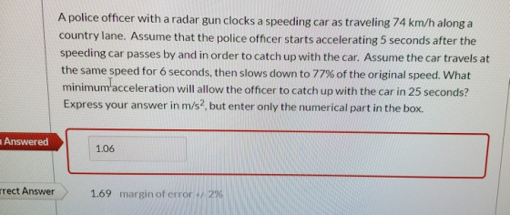 A police officer with a radar gun clocks a speeding car as traveling 74 km/h along a country lane. Assume that the police off
