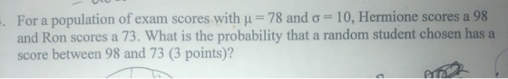 For a population of exam scores with u = 78 and o = 10, Hermione scores a 98 and Ron scores a 73. What is the probability tha