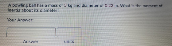 A bowling ball has a mass of 5 kg and diameter of 0.22 m. What is the moment of inertia about its diameter? Your Answer: Answ