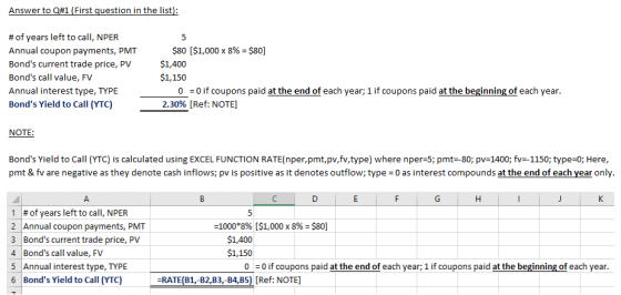 Answer to Q#1 (First question in the list # of years left to call, NPER Annual coupon Bonds current trade price, PV Bonds call value, FV Annual interest type, TYPE Bonds Yield to Call (YTC) $80 [$1,000 x 8%= $801 $1,400 $1,150 payments, PMT 0 =0 if coupons paid at the end of each year; 1 if coupons paid at the beginning of each year 2.30% [Ref: NOTE NOTE Bonds Yield to Call (YTC) is calculated using EXCEL FUNCTION RATE nper,pmt,pv,fv,type) where nper:5; pmt-80; pv=1400; fv=-1150, type:0, Here pmt & fv are negative as they denote cash inflows; pv is positive as it denotes outflow; type 0 as interest compounds at the end of each year only 1 # of years left to call, NPER 2 Annual coupon payments, PMT 3 Bonds current trade price, PV 4 Bonds call value, FV 5 Annual interest type, TYPE 6 Bonds Yield to Call (YTC) 1000*8% [$1,000 x 8%-$80] $1,400 $1,150 0-0 if coupons paid at the end of each year; 1 if coupons paid at the beginning of each year. -RATE(B1,-B2,B3,-B4,B5) [Ref: NOTE]