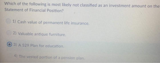 Which of the following is most likely not classifed as an investment amount on the Statement of Financial Position? 1) Cash value of permanent life insurance. 2) Valuable antique furniture O3 A 529 Plan for education. 4) The vested portion of a pension plan