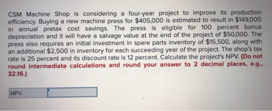 CSM Machine Shop is considering a four-year project to improve its production efficiency. Buying a new machine press for $405