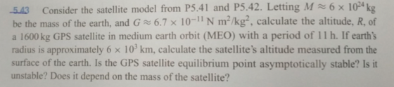 M 6 x 1024 kg 5.43 Consider the satellite model from P5.41 and P5.42. Letting be the mass of the earth, and G 6.7 x 10-11 N m2/kg2, calculate the altitude, R, of a 1600 kg GPS satellite in medium earth orbit (MEO) with a period of 11 h. If earths radius is approximately 6 x 103 km, calculate the satellites altitude measured from the surface of the earth. Is the GPS satellite equilibrium point asymptotically stable? Is it unstable? Does it depend on the mass of the satellite?