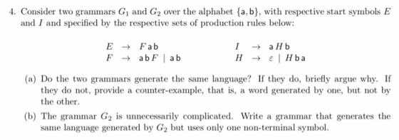 4. Consider two grammars Gi and G2 over the alphabet (a, b], with respective start symbols E and I and specified by the respective sets of production rules below: EFab (a) Do the two grammars generate the same language? If they do, briefly argue why. If they do not, provide a counter-example, that is, a word generated by one, but not by the other (b) The grammar G2 is unnecessarily complicated. Write a grammar that generates the same language generated by G2 but uses only one non-terminal symbol