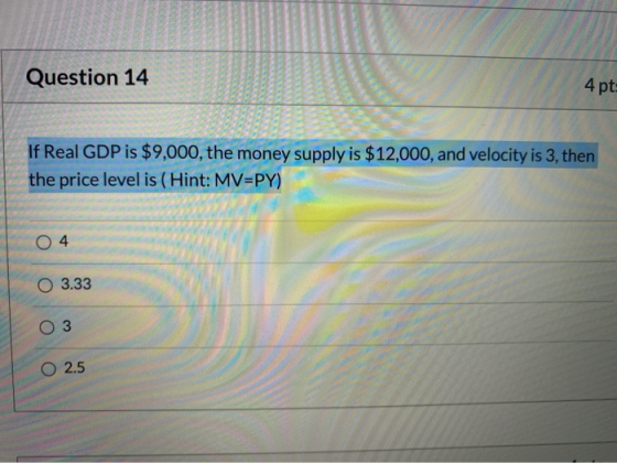 Question 14 4 pt: If Real GDP is $9,000, the money supply is $12,000, and velocity is 3, then the price level is (Hint: MV=PY