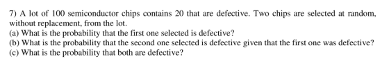7) A lot of 100 semiconductor chips contains 20 that are defective. Two chips are selected at random, without replacement, from the lot. (a) What is the probability that the first one selected is defective? (b) What is the probability that the second one selected is defective given that the first one was defective? (c) What is the probability that both are defective?