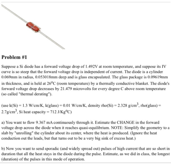Problem #1 Suppose a Si diode has a forward voltage drop of 1.492V at room temperature, and suppose its IV curve is so steep that the forward voltage drop is independent of current. The diode is a cylinder 0.069mm in radius, 0.053018mm deep and is glass encapsulated. The glass package is 0.09619mm in thickness, and is held at 26°C (room temperature) by a thermally conductive blanket. The diodes forward voltage drop decreases by 21.479 microvolts for every degree C above room temperature (so called thermal derating). (use k(Si) 13 W/em/K, k(glass) 0.01 Wiem/K, density rho(Si) 2.328 g/em3, rho(glass)- 2.7g/cm3, Si heat capacity 712 J/Kg°C) a) You want to flow 9.367 mA continuously through it. Estimate the CHANGE in the forward voltage drop across the diode when it reaches quasi-equilibrium. NOTE: Simplify the geometry to a slab by unrolling the cylinder about its center, where the heat is produced. (Ignore the heat conduction out the leads, but that turns out to be a very big sink of excess heat.) b) Now you want to send sporadic (and widely spread out) pulses of high current that are so short in duration that all the heat stays in the diode during the pulse. Estimate, as we did in class, the longest (duration) of the pulses in this mode of operation.