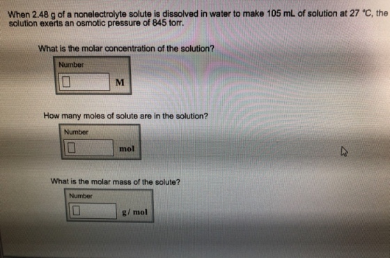 When 2.48 g of a nonelectrolyte solute is dissolved in water to make 105 mL of solution at 27 C, the solution exerts an osmotic pressure of 845 torr. What is the molar concentration of the solution? Number How many moles of solute are in the solution? Number mol What is the molar mass of the solute? Number g/ mol