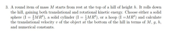 3. A round item of mass M starts from rest at the top of a hil of height h. It rolls down the hill, gaining both translational and rotational kinetic energy. Choose either a solid sphere (I = 름MR2), a solid cylinder (1-AMR2), or a hoop (I =MR2) and calculate the translational velocity v of the object at the bottom of the hill in terms of M, g, h, and numerical constants.