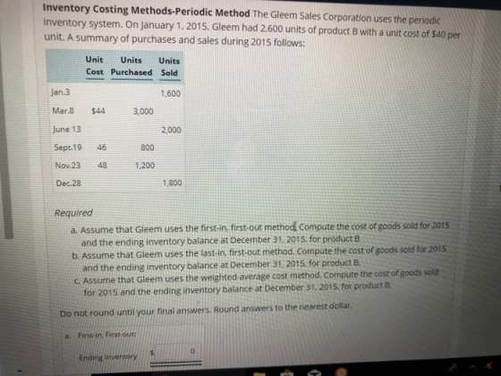 Inventory Costing Methods-Periodic Method The Gleem Sales Corporation uses the periodic inventory system. On January 1.2015. Gleem had 2,600 units of product B with a unit cost of s40 per unit. A summary of purchases and sales during 2015 follows: Unit Units Units Cost Purchased Sold Jan.3 Mar.8 $44 3,000 June 13 Sept.19 46 Nov.23 Dec.28 1,600 2,000 800 48 1,200 1,800 Required a. Assume that Gleem uses the first-in, first-out method Compute the cost of goods sold for 2015 and the ending inventory balance at December 31. 2015, for product B and the ending inventory balance at December 31, 2015. for product B for 2015 and the ending inventory balance at December 31, 2015. for product B b. Assume that Gleem uses the last-in, first-out method. Compute the cost of goods sold for 2015 C Assume that Gleem uses the weighted-average cost method. Compute the cost of goods sold Do not round until your final answers. Round answers to the nearest dollar Frsih FiroU 0 Ending Invensory