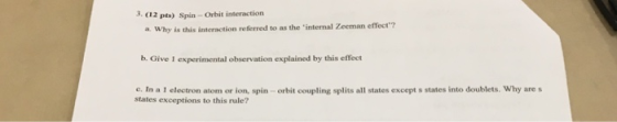 3. 12 pts) Sspin - Orbit interaction a Why is this interaction referred to as the internal Zeeman effeer? b. Give 1 experimental observation explained by this effect c. In a 1 electron atom or ion, spin- orbit coupling splits all states except s states into doublets. Why are s states exceptions to this rule?