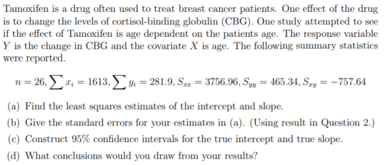 Tamoxifen is a drug often used to treat breast cancer patients. One effect of the drug is to change the levels of cortisol-binding globulin (CBG). One study attempted to see if the effect of Tamoxifen is age dependent on the patients age. The response variable Y is the change in CBG and the covariate X is age. The following summary statistics were reported. n-26, Σχί-1613. Σ yi-281.9, Sr,-3756.96. Sy,-465.34, Sr,--757.64 (a) Find the least squares estimates of the intercept and slope (b) Give the standard errors for your estimates in (a). (Using result in Question 2.) (c) Construct 95% confidence intervals for the true intercept and true slope. d) What conclusions would you draw from your results? Dry
