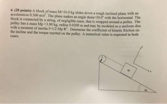 6. (20 points) A block of mass M-10.0 kg slides down a rough inclined plane with an acceleration 0.300 m/s. The plane makes an angle theta-30.0 with th block is connected by a string, of negligible mass, that is wrapped around a pulley pulley has a mass Mp-3.00 kg, radius 0.0200 m and may be modeled as a uniform disc e horizontal. The oefficient of kinetic friction on the incline and the torque exerted on the pulley. A numerical value is expected in both cases. 30