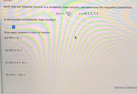 Verify that the following function is a probability mass function, and determine the requested probabilities. 4x+2 50 Is the function a probability mass function? Give exact answers in form of fraction (a) P(X 4) (b) P(X s 1)- (c) P(2 s X <4) (d) P(X> -10) Statistical Tables an