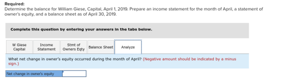 Required Determine the balance for William Giese, Capital, April 1, 2019. Prepare an income statement for the month of April, a statement of owners equity, and a balance sheet as of April 30, 2019. Complete this question by entering your answers in the tabs below. W Giese Income Stmt of Balance SheetAnalyze CapitalStatement Owners Eqty What net change in owners equity occurred during the month of April? (Negative amount should be indicated by a minus sign.) Net change in owners equity