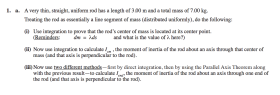 1. a. A very thin, straight, uniform rod has a length of 3.00 m and a total mass of 700 kg. Treating the rod as essentially a line segment of mass (distributed uniformly), do the following: (i) Use integration to prove that the rods center of mass is located at its center point. ii) Now use integration to calculatethe moment of inertia of the rod about an axis through that center of (ii) Now use two different methods-first by direct integration, then by using the Parallel Axis Theorem along (Reminders: dm-ds and what is the value of λ here?) mass (and that axis is perpendicular to the rod) with the previous result-to calculate lend the moment of inertia of the rod about an axis through one end of the rod (and that axis is perpendicular to the rod)