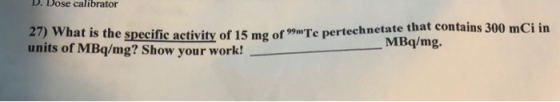 D. Dose calibrator un specific activity of 15 mg oaTe pertechnetate that contains 300 mCi in units of MBq/mg? Show your work! MBq/mg.