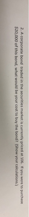2. A corporate bond traded in the securities market is currently priced at 106. If you were to purchase $20,000 of this bond,