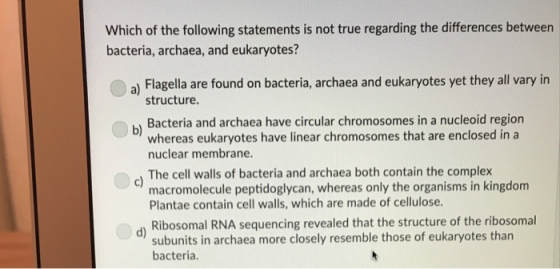 Which of the following statements is not true regarding the differences between bacteria, archaea, and eukaryotes? a) Flagella are found on bacteria, archaea and eukaryotes yet they all vary in b Bacteria and archaea have circular chromosomes in a nucleoid region ) The cell walls of bacteria and archaea both contain the complex d) Ribosomal RNA sequencing revealed that the structure of the ribosomal structure whereas eukaryotes have linear chromosomes that are enclosed in a nuclear membrane macromolecule peptidoglycan, whereas only the organisms in kingdom Plantae contain cell walls, which are made of cellulose. subunits in archaea more closely resemble those of eukaryotes than bacteria.