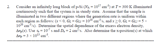 2. Consider an infinitely long block of p-Si (NA 101 cm3 at T 300 lminated continuously such that the system is in steady state. Assume that the sample is illuminated in two different regions where the generation rate is uniform within each region as follows: (x0, GL Gu 1020 cm3s, and x20, GL-GL2-5 1020 cm 3/s). Determine the spatial dependence of the excess electron density Διǐp(x). Use m = 10.7 s and D,--cm2 s. Also determine the x-position(s) at which Anp 3 x 1013 cm3