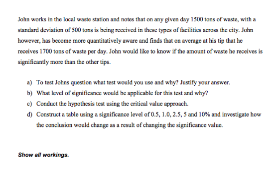 John works in the local waste station and notes that on any given day 1500 tons of waste, with a standard deviation of 500 tons is being received in these types of facilities across the city. John however, has become more quantitatively aware and finds that on average at his tip that he receives 1700 tons of waste per day. John would like to know if the amount of waste he receives is significantly more than the other tips a) To test Johns question what test would you use and why? Justify your answer. b) What level of significance would be applicable forthis test and why? c) Conduct the hypothesis test using the critical value approach d) Construct a table using a significance level of 0.5, 1.0, 2.5, 5 and 10% and investigate how the conclusion would change as a result of changing the significance value. Show all workings.