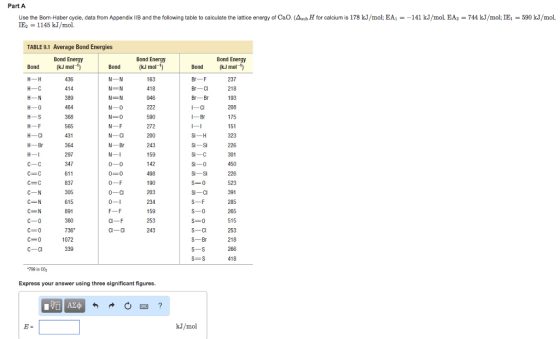 Part A Use the Born-Haber cycle, data from Appendix llBand the following table to calculate the lattice energy of Cao. (AsubH for calcium is 178 kJ/mol: EA 141 kJ/mol, EA 744 kJ/mol: IEC 590 kJ/mol. IE2 1145 kJ/mol. TABLE 9.1 Average Bond Energies Bond Energy Bond Energy Bond Energy Bond kJ mo 1) Bond (kJ mol 1) Bond (kJ mol 237 414 418 218 389 946 193 464 208 H 0 N-0 222 590 565 272 51 200 H-Br 364 N-Br 243 Si-Si 226 297 59 301 347 611 498 226 523 190 0-F S-0 305 203 391 285 234 615 891 59 265 360 253 515 243 736 253 1072 S-Br 218 339 266 S-S SE S 418 Express your answer using three significant figures. kJ/mol
