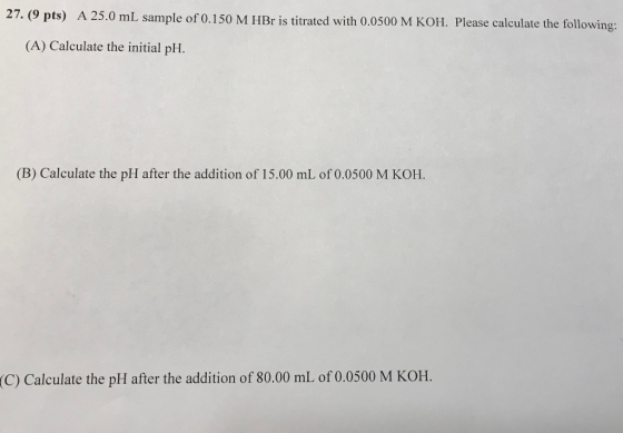 27. (9 pts) A 25.0 mL sample of 0.150 M HBr is titrated with 0.0500 M KOH. Please calculate the following: (A) Calculate the