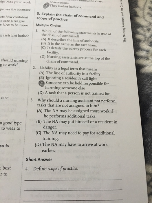 nicult to chart observations. lps NAs get to work ey harbor bacteria. proves the accuracy 5. Explain the chain of command and scope of practice cts how confident e care NAs give. s NAs to be more Multiple Choice 1. Which of the following statements is true of the chain of command? (A) It describes the line of authority. (B) It is the same as the care team. (C) It details the survey process for each g assistant bathe? facility (D) Nursing assistants are at the top of the should nursing g to work? chain of command. 2. Liability is a legal term that means (A) The line of authority in a facility (B) Ignoring a residents call light Someone can be held responsible for harming someone else (D) A task that a person is not trained for Why should a nursing assistant not perform tasks that are not assigned to him? (A) The NA may be assigned more work if face 3. he performs additional tasks danger training. a good type (B) The NA may put himself or a resident in to wear to (C) The NA may need to pay for additional ants (D) The NA may have to arrive at work earlier. Short Answer best 4. Define scope of practice r to