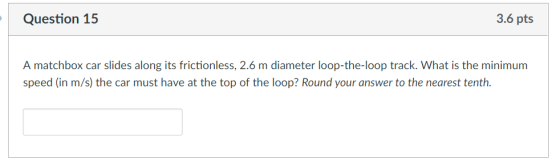 Question 15 3.6 pts A matchbox car slides along its frictionless, 2.6 m diameter loop-the-loop track. What is the minimum speed (in m/s) the car must have at the top of the loop? Round your answer to the nearest tenth