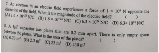 N opposite the 7. An electron in an electric field experiences a force of 1 x 106 direction of the field. What is the magnitude of the electric field? (A) 1.6x 1023 NIC (B) 1.6x 102*N/C (C) 6.3 x 10AN/C (D) 6.3x 1025 NC 8. A 1μF capacitor has plates that are 0.2 mm apart. There is only empty space between the plates. What is the area of the plates? (A) 0.23 m2 (B) 2.3 ㎡ (C) 23 m2 (D) 230 m2